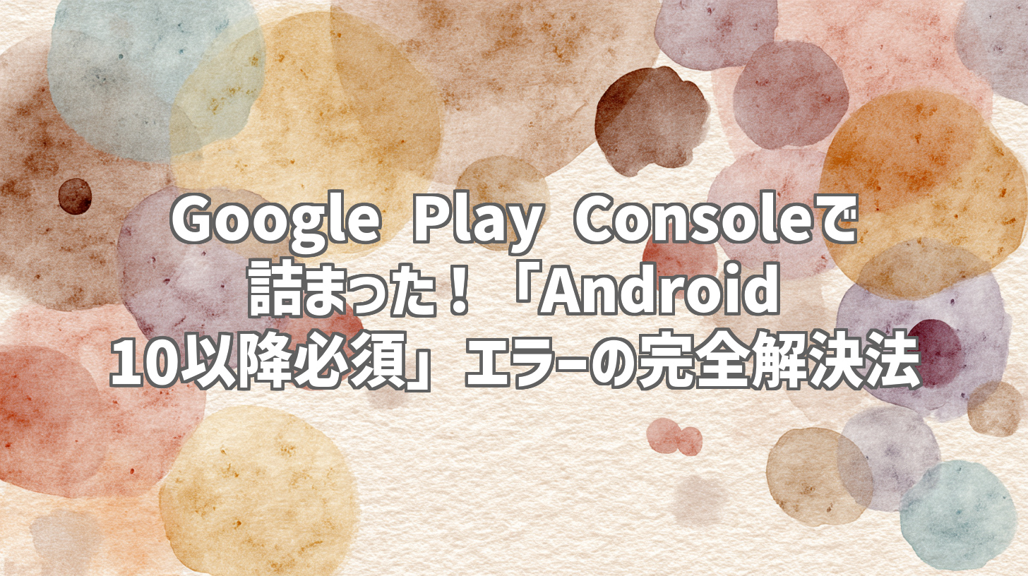 Google Play Consoleで詰まった！「Android 10以降必須」エラーの完全解決法