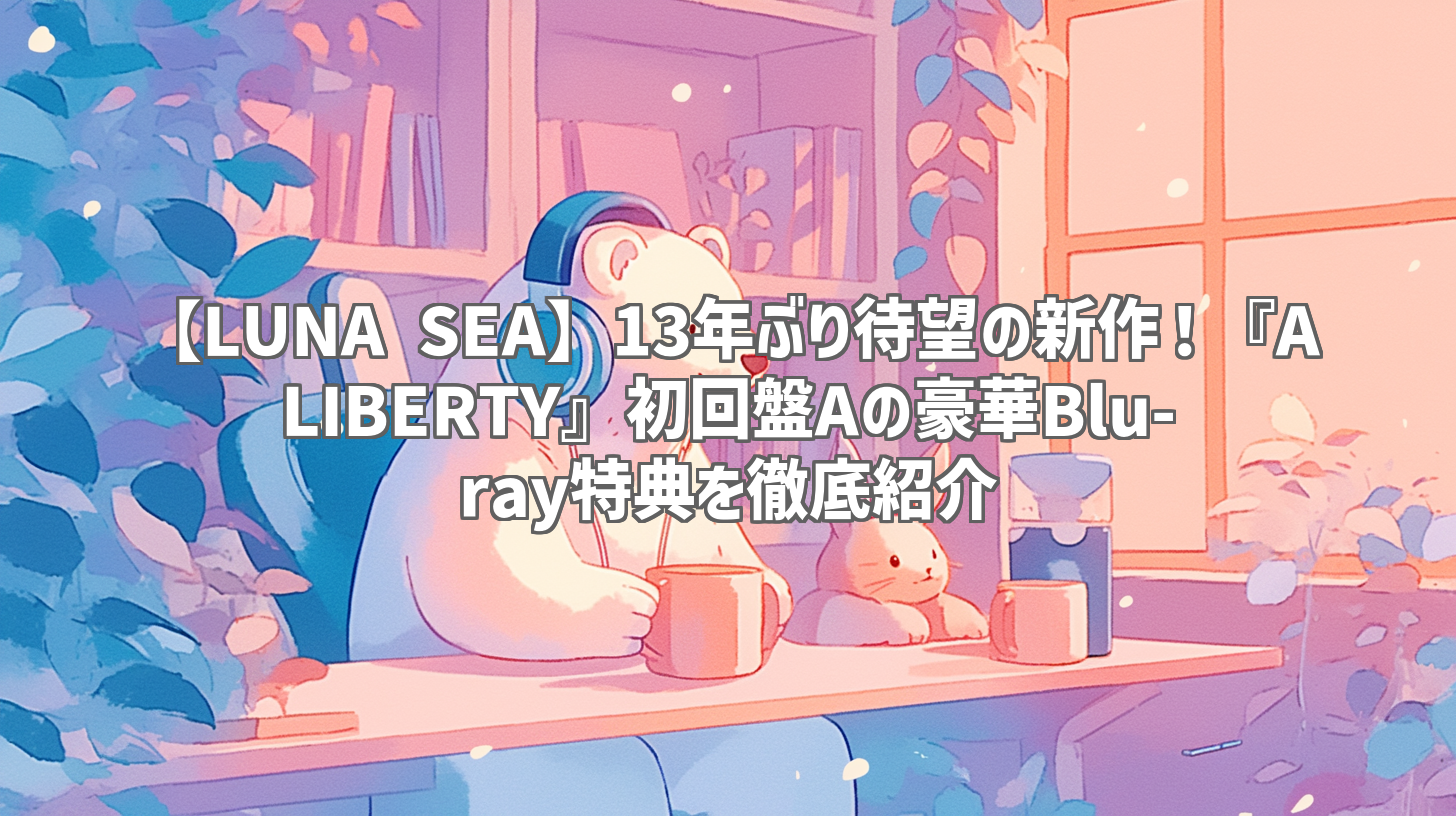 【LUNA SEA】13年ぶり待望の新作！『A LIBERTY』初回盤Aの豪華Blu-ray特典を徹底紹介