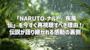 「NARUTO-ナルト- 疾風伝」を今すぐ再視聴すべき理由！伝説が語り継がれる感動の裏側