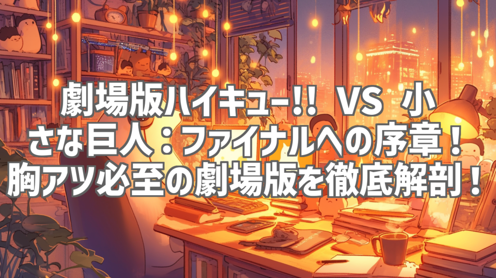 劇場版ハイキュー!! VS 小さな巨人：ファイナルへの序章！胸アツ必至の劇場版を徹底解剖！