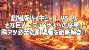 劇場版ハイキュー!! VS 小さな巨人：ファイナルへの序章！胸アツ必至の劇場版を徹底解剖！