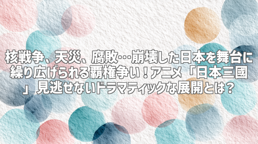 核戦争、天災、腐敗…崩壊した日本を舞台に繰り広げられる覇権争い！アニメ「日本三國」見逃せないドラマティックな展開とは？