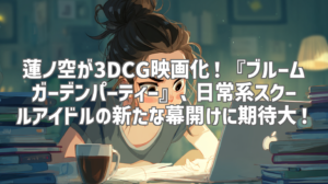 蓮ノ空が3DCG映画化！『ブルームガーデンパーティー』、日常系スクールアイドルの新たな幕開けに期待大！