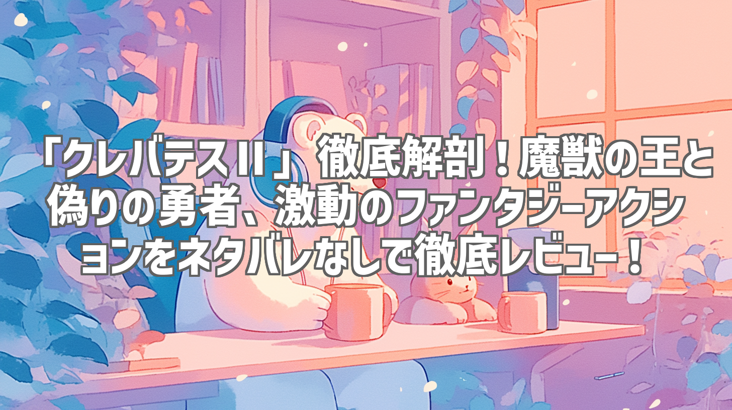 「クレバテスⅡ」徹底解剖！魔獣の王と偽りの勇者、激動のファンタジーアクションをネタバレなしで徹底レビュー！