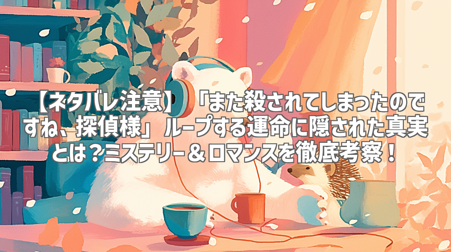 【ネタバレ注意】「また殺されてしまったのですね、探偵様」ループする運命に隠された真実とは？ミステリー＆ロマンスを徹底考察！
