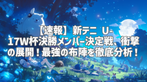 【速報】新テニ U-17W杯決勝メンバー決定戦、衝撃の展開！最強の布陣を徹底分析！