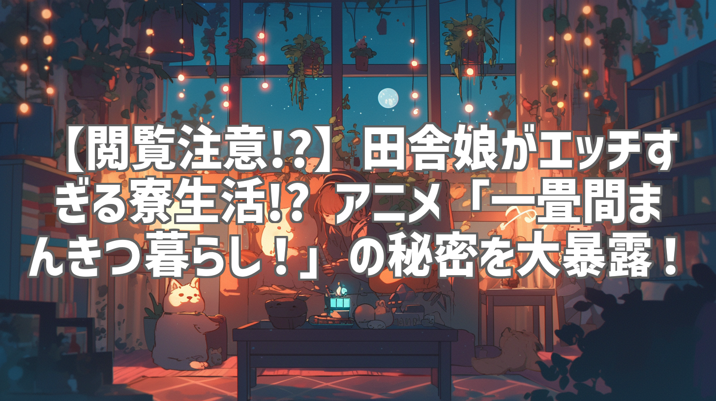 【閲覧注意!?】田舎娘がエッチすぎる寮生活!? アニメ「一畳間まんきつ暮らし！」の秘密を大暴露！