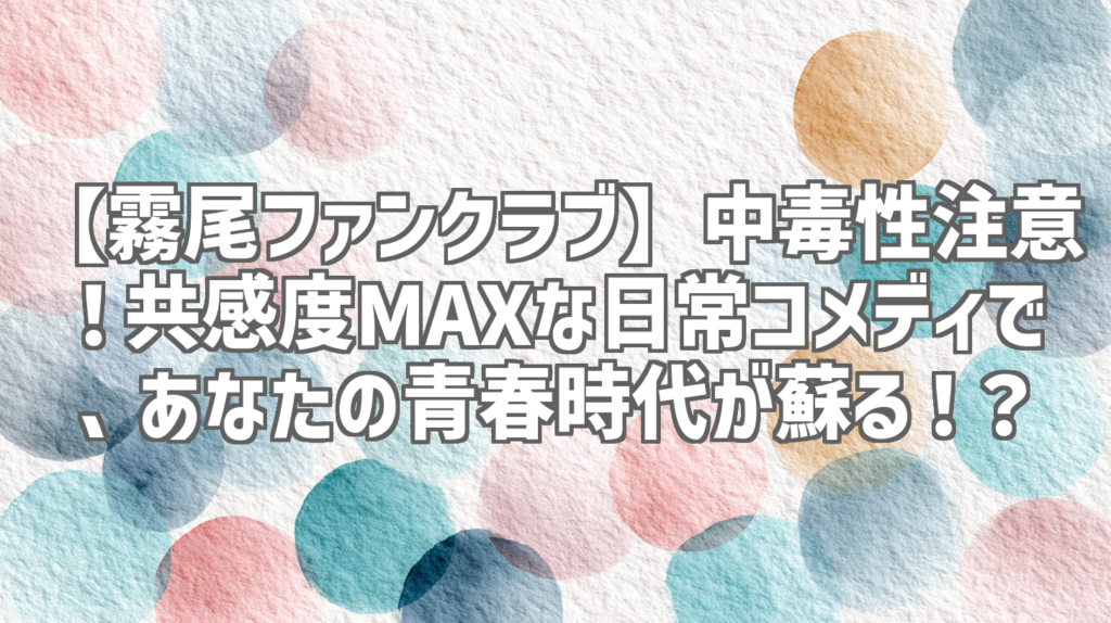 【霧尾ファンクラブ】中毒性注意！共感度MAXな日常コメディで、あなたの青春時代が蘇る！？