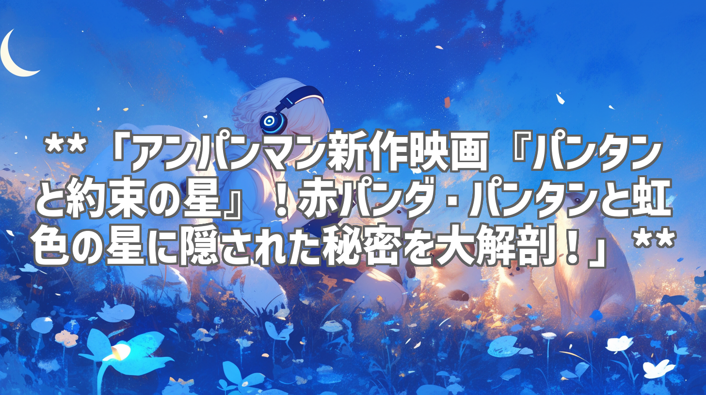 **「アンパンマン新作映画『パンタンと約束の星』!赤パンダ・パンタンと虹色の星に隠された秘密を大解剖!」**