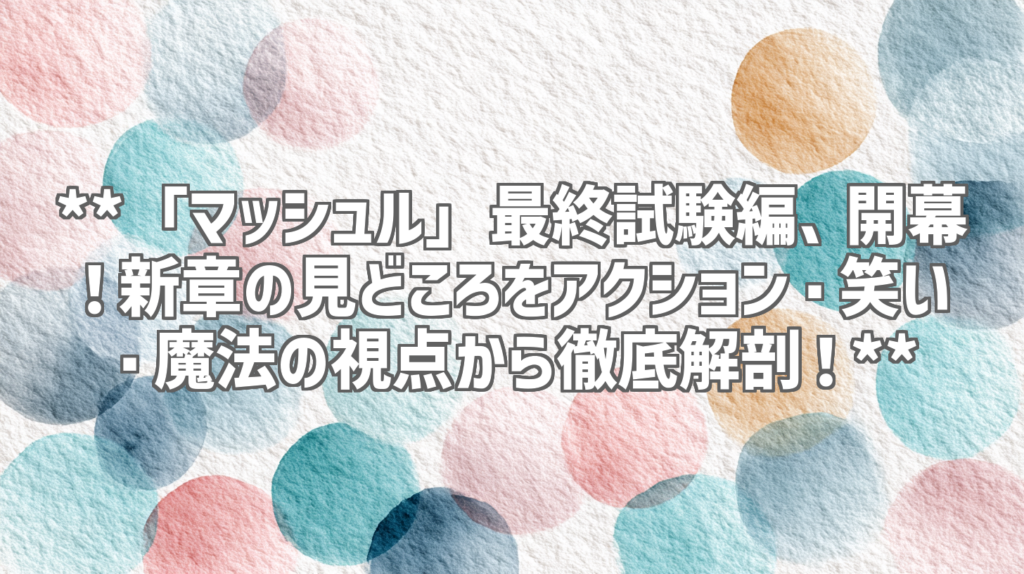 **「マッシュル」最終試験編、開幕！新章の見どころをアクション・笑い・魔法の視点から徹底解剖！**