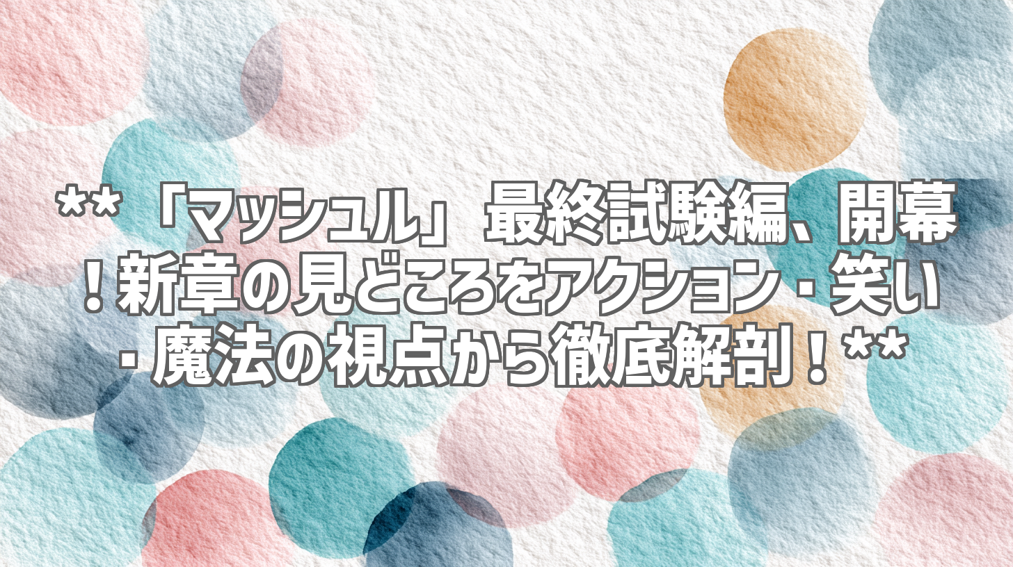 **「マッシュル」最終試験編、開幕!新章の見どころをアクション・笑い・魔法の視点から徹底解剖!**