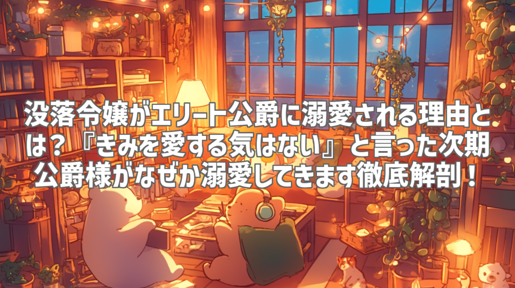 没落令嬢がエリート公爵に溺愛される理由とは？『きみを愛する気はない』と言った次期公爵様がなぜか溺愛してきます徹底解剖！