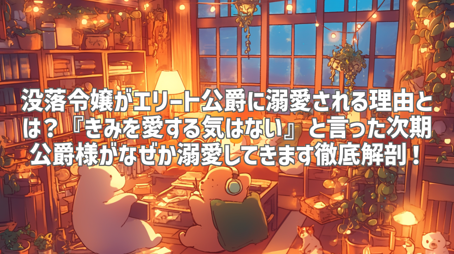没落令嬢がエリート公爵に溺愛される理由とは？『きみを愛する気はない』と言った次期公爵様がなぜか溺愛してきます徹底解剖！