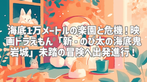海底1万メートルの楽園と危機！映画ドラえもん「新・のび太の海底鬼岩城」未踏の冒険へ出発進行！