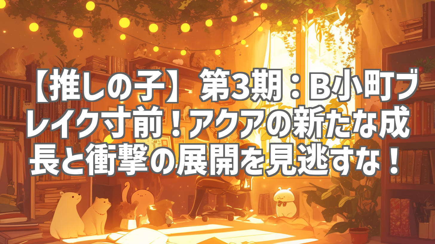【推しの子】第3期:B小町ブレイク寸前!アクアの新たな成長と衝撃の展開を見逃すな!