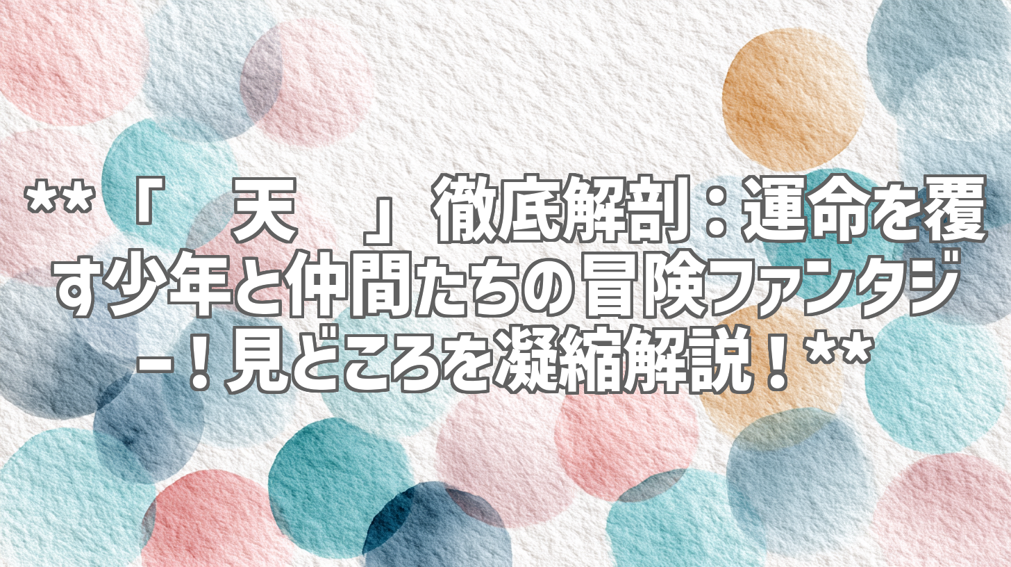 **「择天记」徹底解剖：運命を覆す少年と仲間たちの冒険ファンタジー！見どころを凝縮解説！**