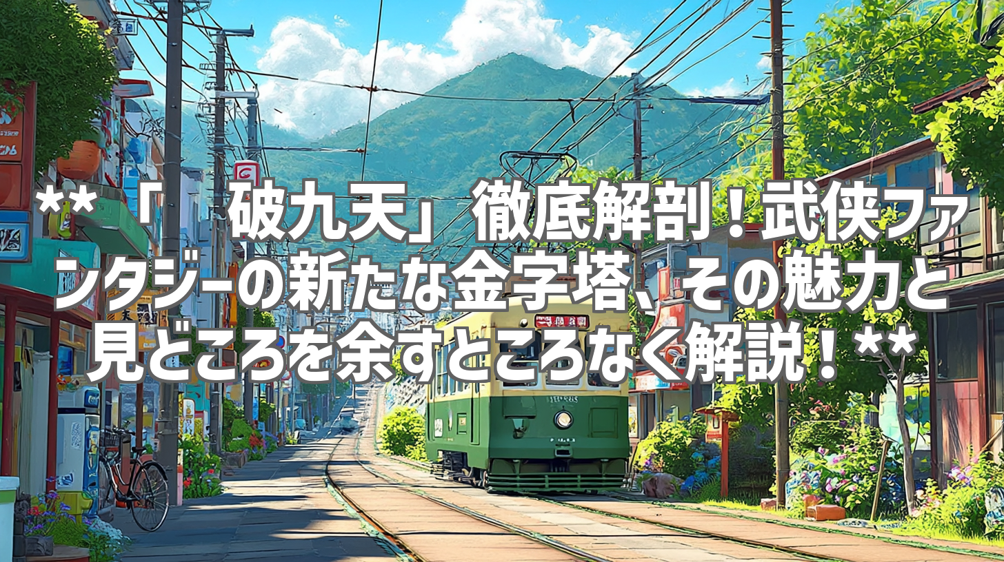 **「龙破九天」徹底解剖！武侠ファンタジーの新たな金字塔、その魅力と見どころを余すところなく解説！**