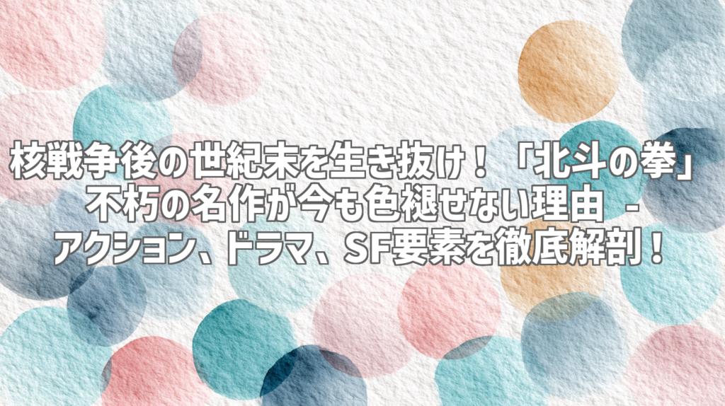 核戦争後の世紀末を生き抜け！「北斗の拳」不朽の名作が今も色褪せない理由 - アクション、ドラマ、SF要素を徹底解剖！