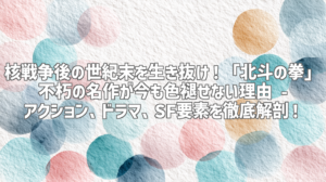 核戦争後の世紀末を生き抜け！「北斗の拳」不朽の名作が今も色褪せない理由 - アクション、ドラマ、SF要素を徹底解剖！