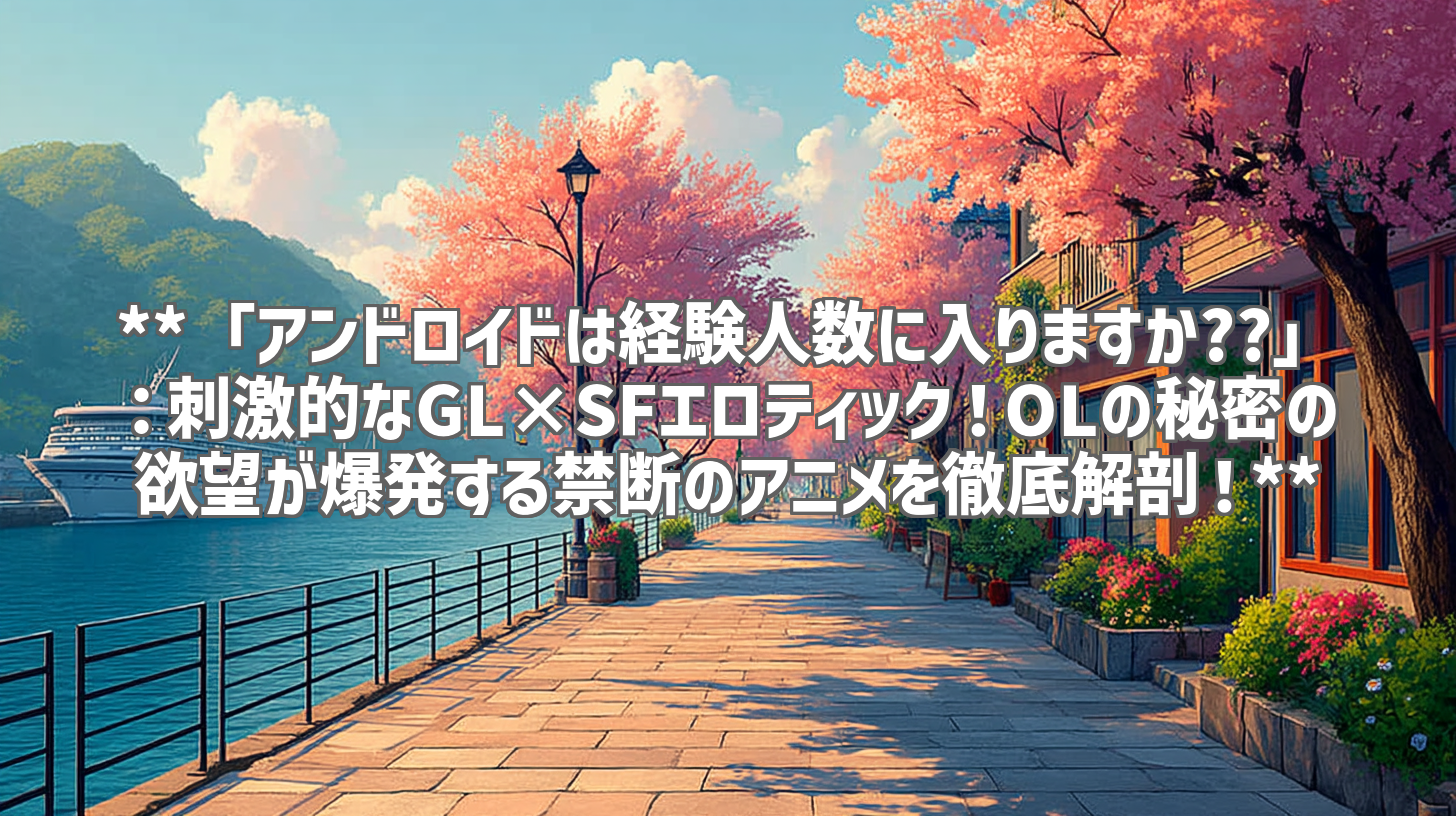 **「アンドロイドは経験人数に入りますか??」:刺激的なGL×SFエロティック!OLの秘密の欲望が爆発する禁断のアニメを徹底解剖!**