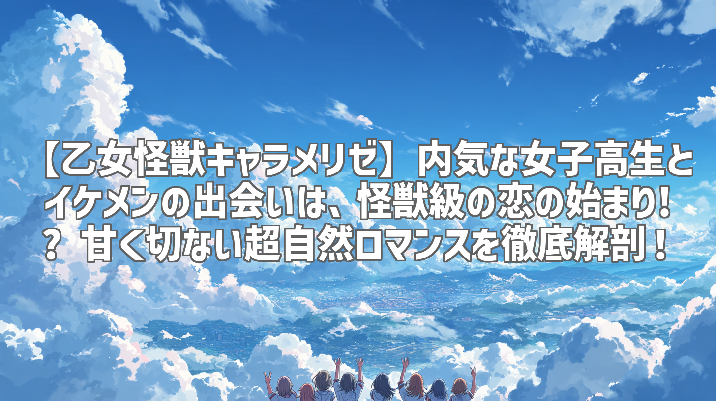【乙女怪獣キャラメリゼ】内気な女子高生とイケメンの出会いは、怪獣級の恋の始まり!? 甘く切ない超自然ロマンスを徹底解剖！