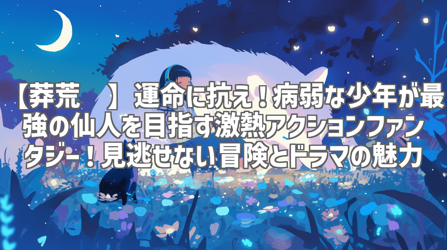 【莽荒纪】運命に抗え！病弱な少年が最強の仙人を目指す激熱アクションファンタジー！見逃せない冒険とドラマの魅力