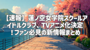 【速報】蓮ノ空女学院スクールアイドルクラブ、TVアニメ化決定！ファン必見の新情報まとめ