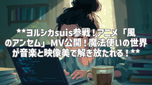 **ヨルシカsuis参戦！アニメ「風のアンセム」MV公開！魔法使いの世界が音楽と映像美で解き放たれる！**