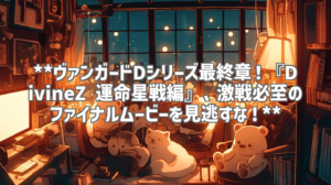 **ヴァンガードDシリーズ最終章！『DivineZ 運命星戦編』、激戦必至のファイナルムービーを見逃すな！**