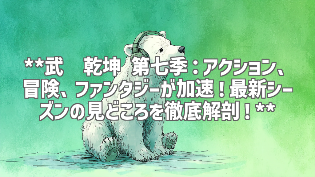**武动乾坤 第七季：アクション、冒険、ファンタジーが加速！最新シーズンの見どころを徹底解剖！**