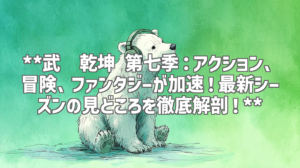 **武动乾坤 第七季：アクション、冒険、ファンタジーが加速！最新シーズンの見どころを徹底解剖！**