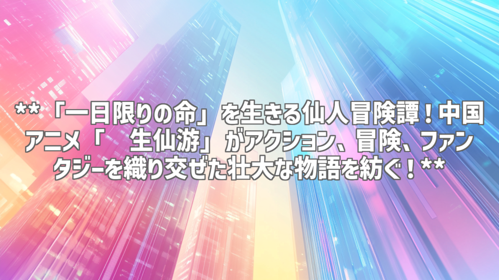 **「一日限りの命」を生きる仙人冒険譚！中国アニメ「长生仙游」がアクション、冒険、ファンタジーを織り交ぜた壮大な物語を紡ぐ！**