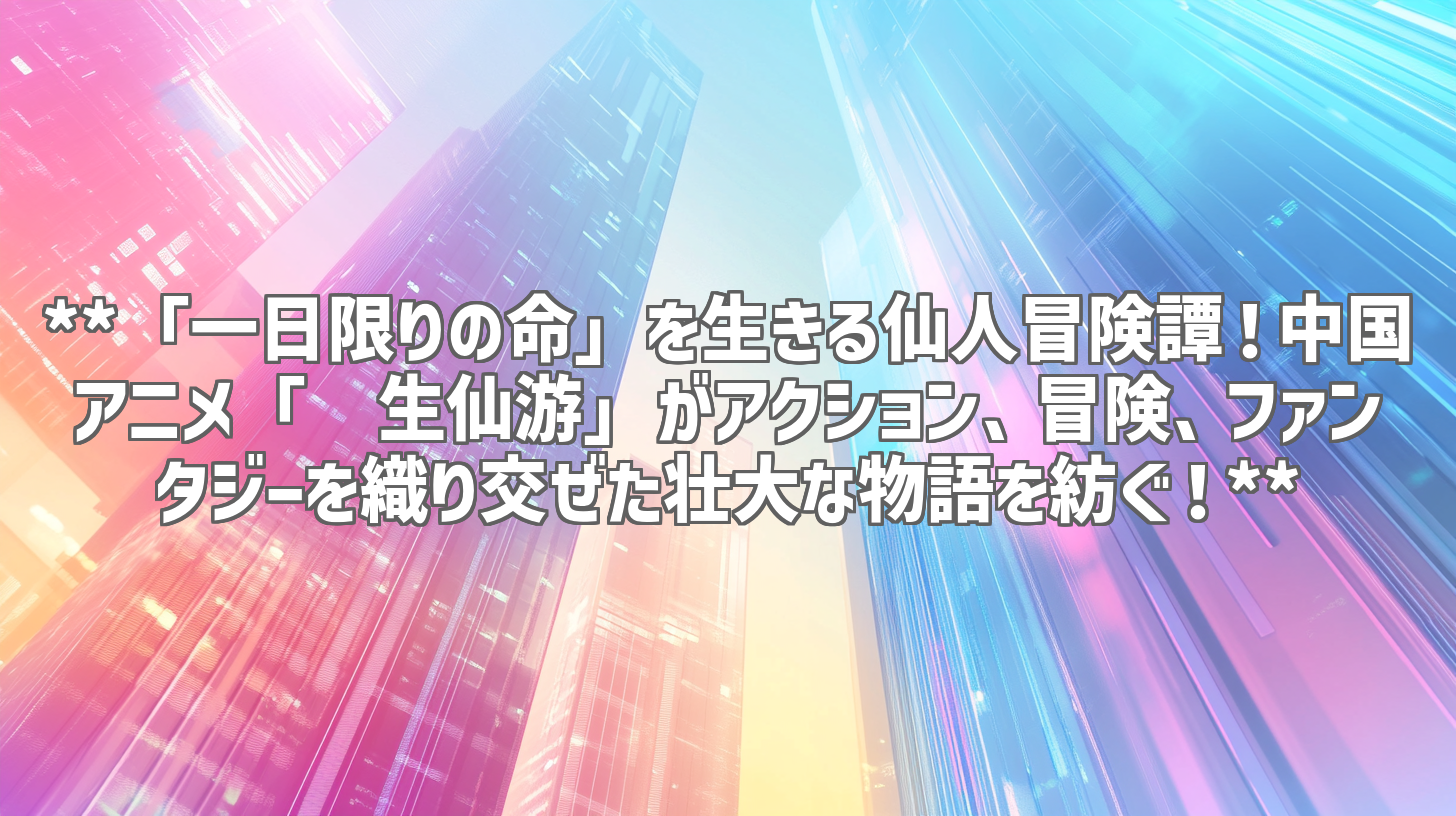 **「一日限りの命」を生きる仙人冒険譚！中国アニメ「长生仙游」がアクション、冒険、ファンタジーを織り交ぜた壮大な物語を紡ぐ！**