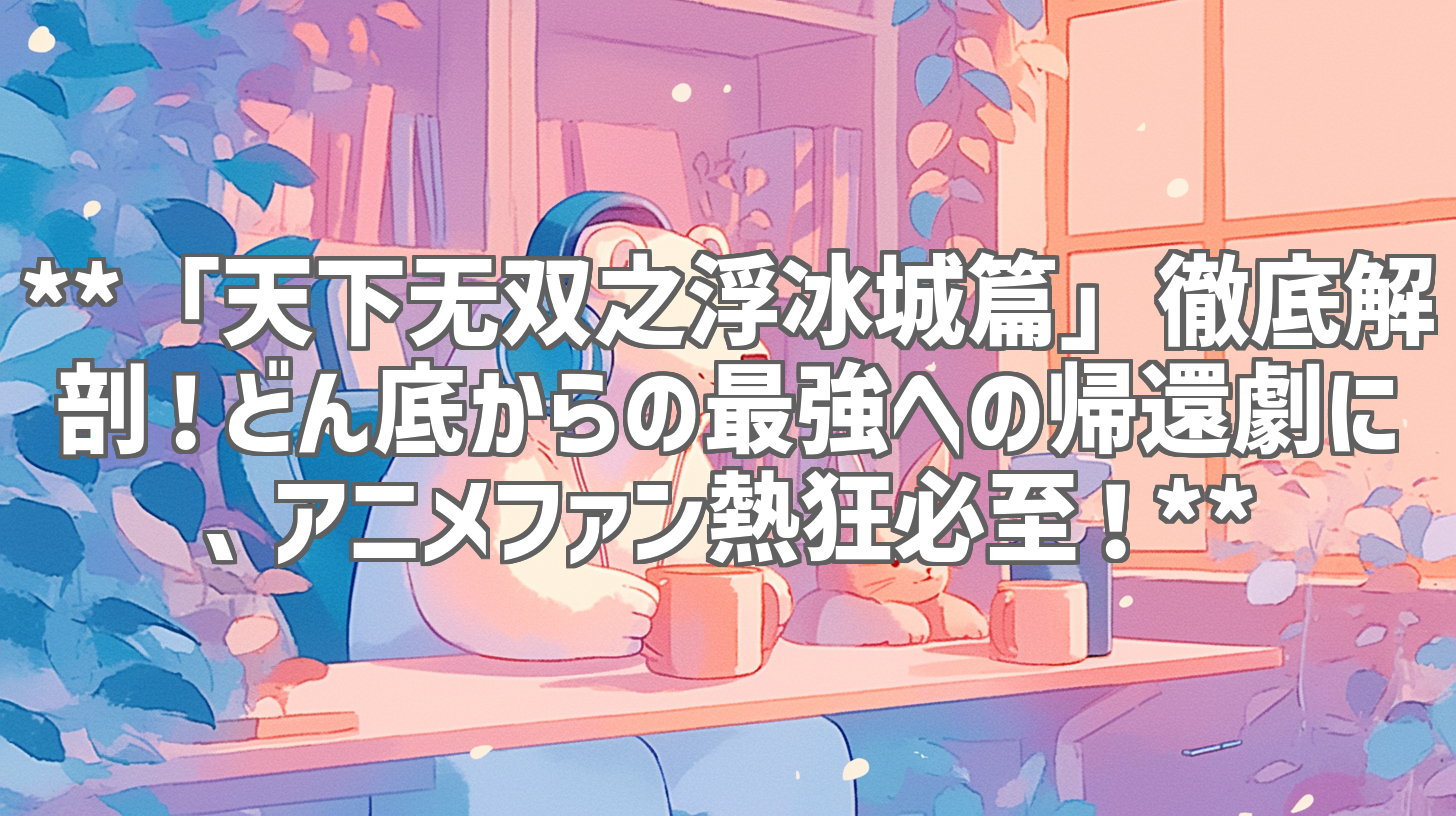 **「天下无双之浮冰城篇」徹底解剖！どん底からの最強への帰還劇に、アニメファン熱狂必至！**