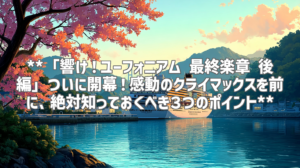 **「響け！ユーフォニアム 最終楽章 後編」ついに開幕！感動のクライマックスを前に、絶対知っておくべき３つのポイント**