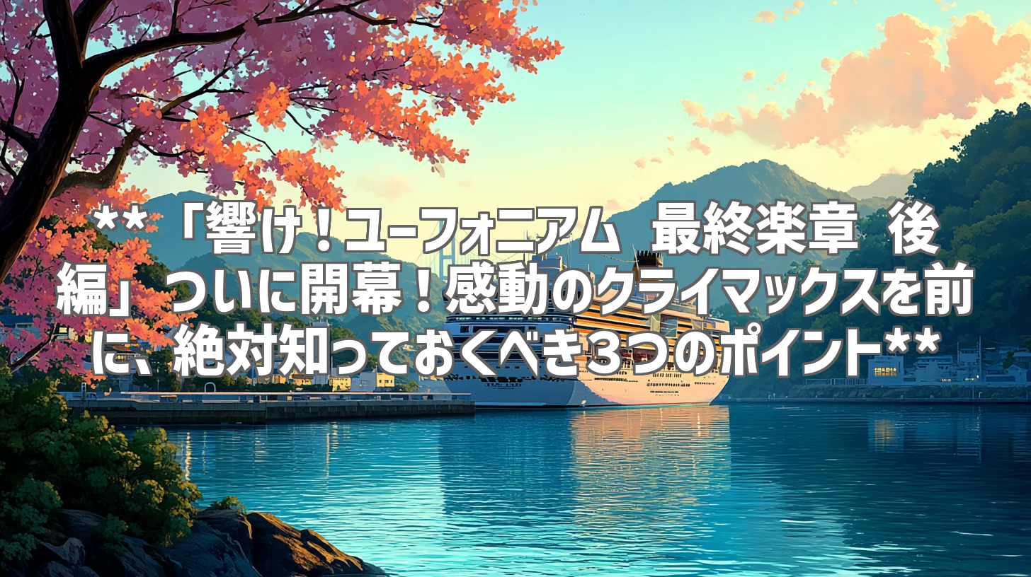 **「響け！ユーフォニアム 最終楽章 後編」ついに開幕！感動のクライマックスを前に、絶対知っておくべき３つのポイント**