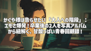 かぐや様は告らせたい「大人への階段」：エモさ爆発！卒業後の2人を写真アルバムから紐解く、甘酸っぱい青春回顧録！