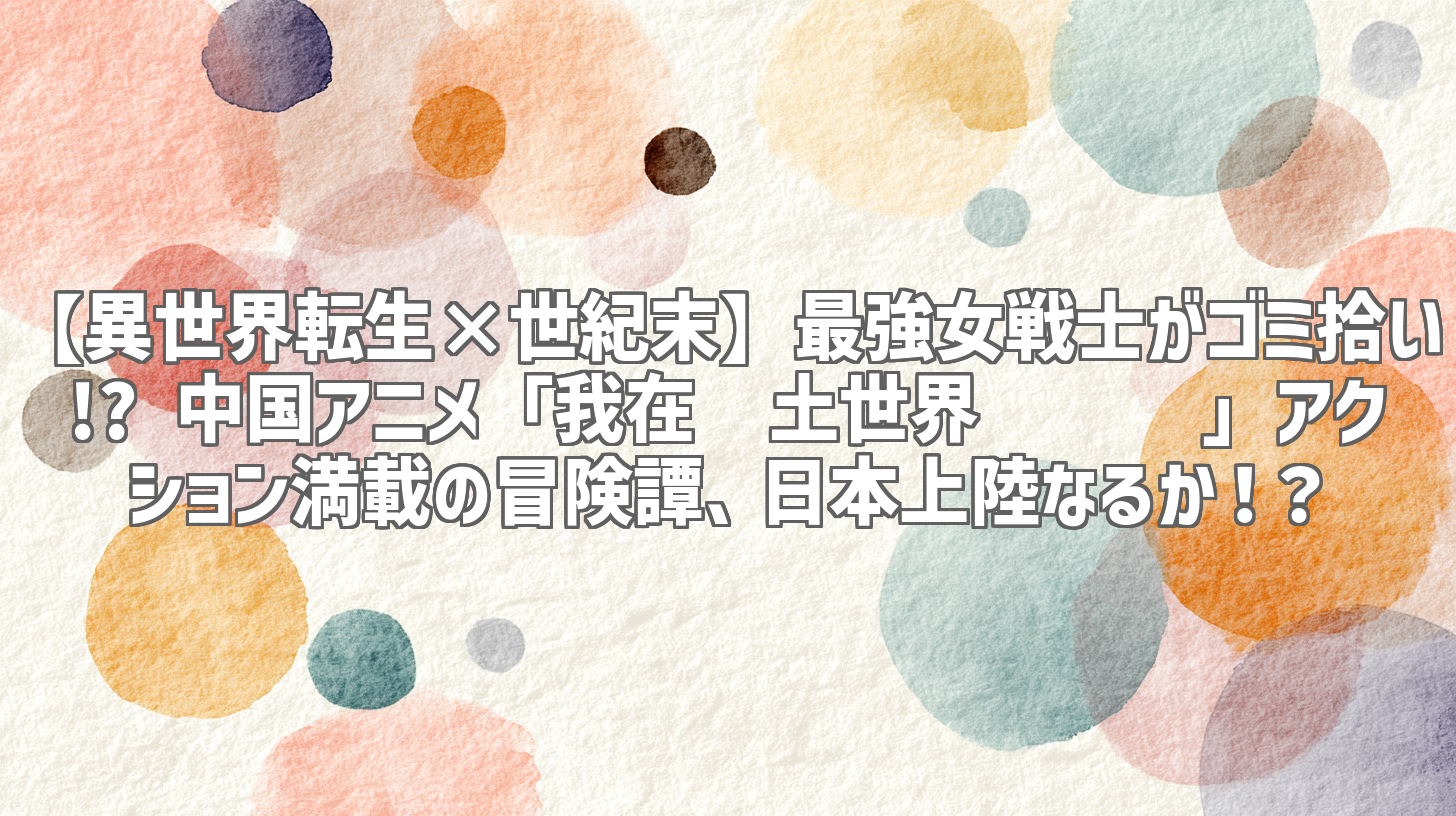 【異世界転生×世紀末】最強女戦士がゴミ拾い!? 中国アニメ「我在废土世界扫垃圾」アクション満載の冒険譚、日本上陸なるか！？