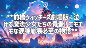**前橋ウィッチーズ劇場版：泣ける魔法少女たちの青春！エモエモな涙腺崩壊必至の物語**