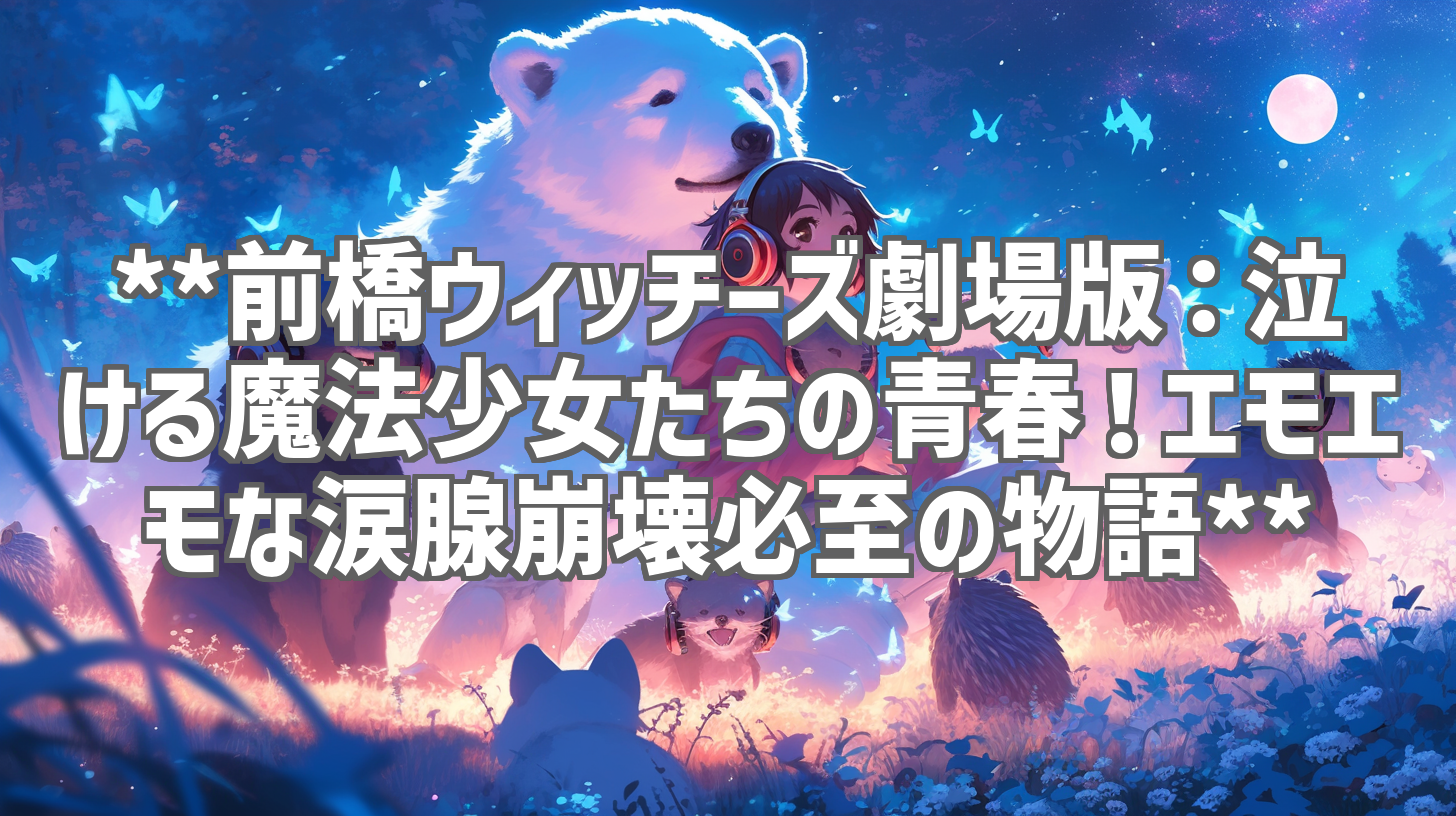 **前橋ウィッチーズ劇場版：泣ける魔法少女たちの青春！エモエモな涙腺崩壊必至の物語**