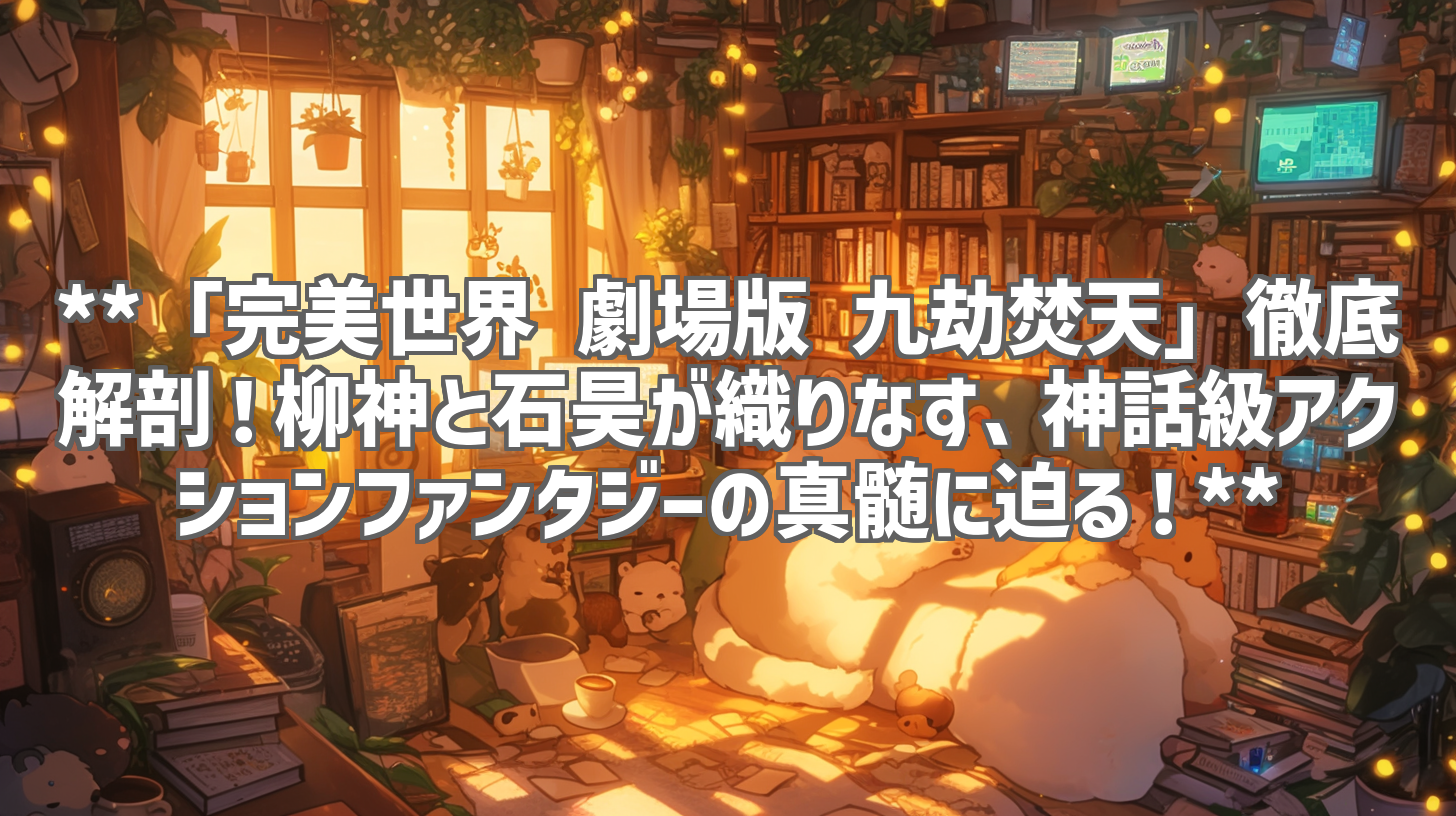 **「完美世界 劇場版 九劫焚天」徹底解剖！柳神と石昊が織りなす、神話級アクションファンタジーの真髄に迫る！**