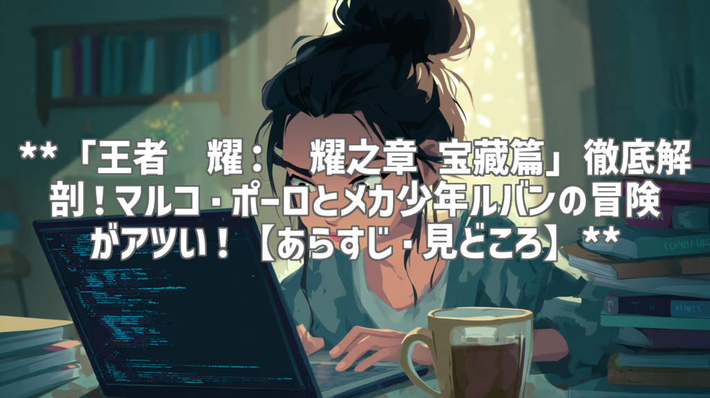 **「王者荣耀：荣耀之章 宝藏篇」徹底解剖！マルコ・ポーロとメカ少年ルバンの冒険がアツい！【あらすじ・見どころ】**