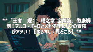 **「王者荣耀：荣耀之章 宝藏篇」徹底解剖！マルコ・ポーロとメカ少年ルバンの冒険がアツい！【あらすじ・見どころ】**