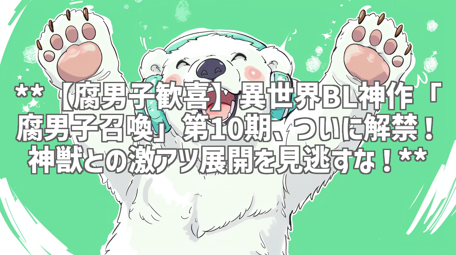 **【腐男子歓喜】異世界BL神作「腐男子召喚」第10期、ついに解禁！神獣との激アツ展開を見逃すな！**