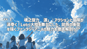 **「飓风战魂之旋力启源」：アクションと冒険が渦巻く！Lotri大陸を舞台にした、部族の衝突を描くファンタジーアニメの魅力を徹底解剖！**