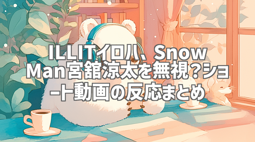 ILLITイロハ、Snow Man宮舘涼太を無視？ショート動画の反応まとめ